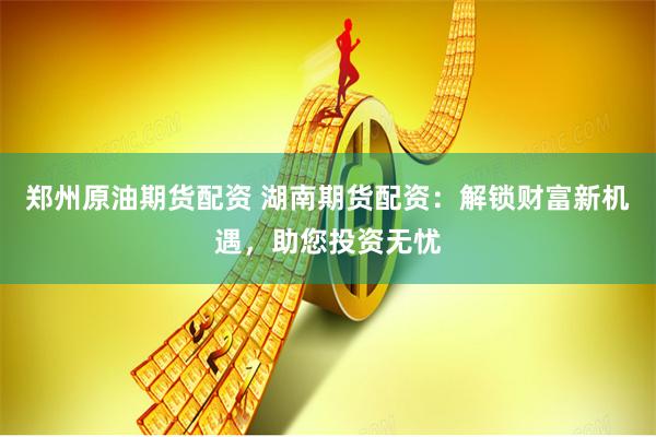 郑州原油期货配资 湖南期货配资：解锁财富新机遇，助您投资无忧