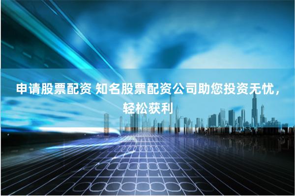申请股票配资 知名股票配资公司助您投资无忧，轻松获利