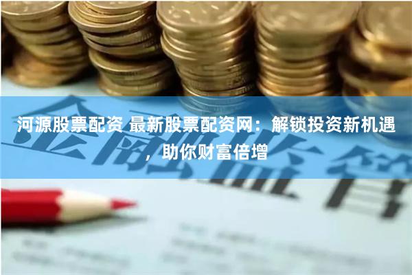 河源股票配资 最新股票配资网：解锁投资新机遇，助你财富倍增
