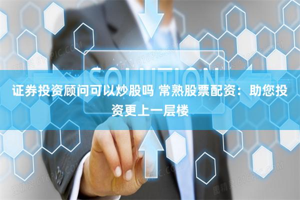 证券投资顾问可以炒股吗 常熟股票配资：助您投资更上一层楼