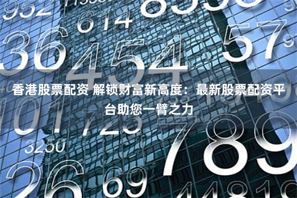 香港股票配资 解锁财富新高度：最新股票配资平台助您一臂之力