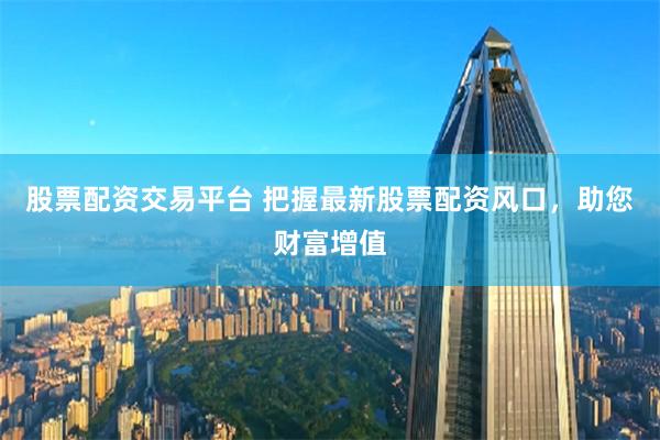 股票配资交易平台 把握最新股票配资风口，助您财富增值
