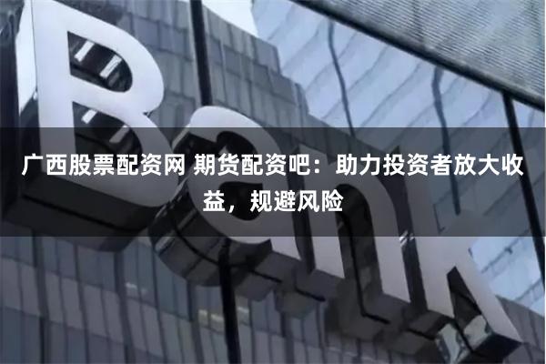 广西股票配资网 期货配资吧：助力投资者放大收益，规避风险