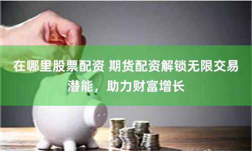 在哪里股票配资 期货配资解锁无限交易潜能，助力财富增长