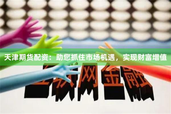 天津期货配资：助您抓住市场机遇，实现财富增值