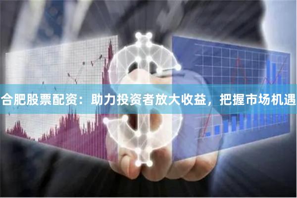 合肥股票配资：助力投资者放大收益，把握市场机遇