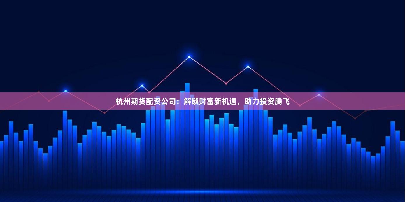 杭州期货配资公司：解锁财富新机遇，助力投资腾飞