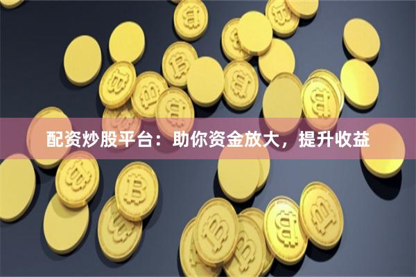 配资炒股平台：助你资金放大，提升收益