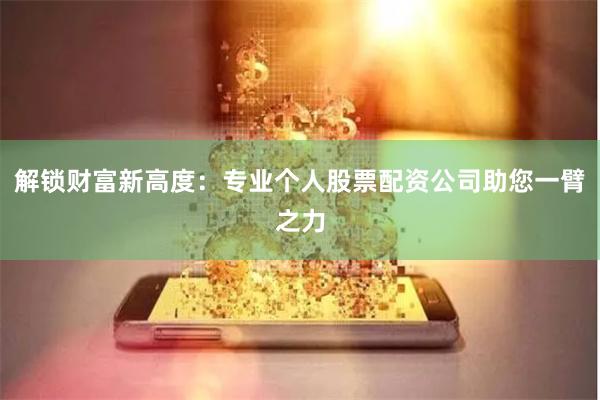 解锁财富新高度:专业个人股票配资公司助您一臂之力