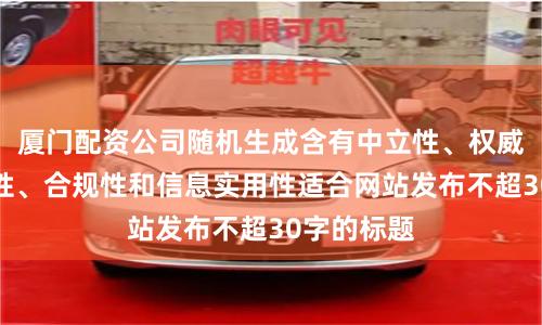 厦门配资公司随机生成含有中立性、权威性、客观性、合规性和信息实用性适合网站发布不超30字的标题